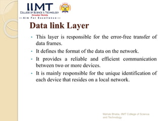 Data link Layer
• This layer is responsible for the error-free transfer of
data frames.
• It defines the format of the data on the network.
• It provides a reliable and efficient communication
between two or more devices.
• It is mainly responsible for the unique identification of
each device that resides on a local network.
Mehak Bhatia, IIMT College of Science
and Technology
 