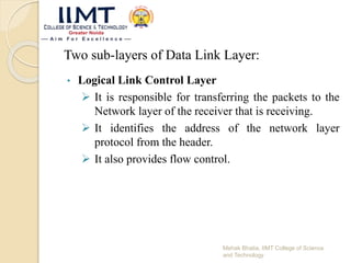 Two sub-layers of Data Link Layer:
• Logical Link Control Layer
 It is responsible for transferring the packets to the
Network layer of the receiver that is receiving.
 It identifies the address of the network layer
protocol from the header.
 It also provides flow control.
Mehak Bhatia, IIMT College of Science
and Technology
 
