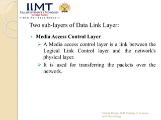 Two sub-layers of Data Link Layer:
• Media Access Control Layer
 A Media access control layer is a link between the
Logical Link Control layer and the network's
physical layer.
 It is used for transferring the packets over the
network.
Mehak Bhatia, IIMT College of Science
and Technology
 