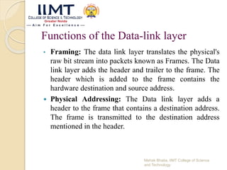 Functions of the Data-link layer
• Framing: The data link layer translates the physical's
raw bit stream into packets known as Frames. The Data
link layer adds the header and trailer to the frame. The
header which is added to the frame contains the
hardware destination and source address.
 Physical Addressing: The Data link layer adds a
header to the frame that contains a destination address.
The frame is transmitted to the destination address
mentioned in the header.
Mehak Bhatia, IIMT College of Science
and Technology
 