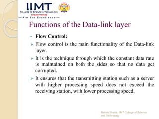 Functions of the Data-link layer
• Flow Control:
 Flow control is the main functionality of the Data-link
layer.
 It is the technique through which the constant data rate
is maintained on both the sides so that no data get
corrupted.
 It ensures that the transmitting station such as a server
with higher processing speed does not exceed the
receiving station, with lower processing speed.
Mehak Bhatia, IIMT College of Science
and Technology
 