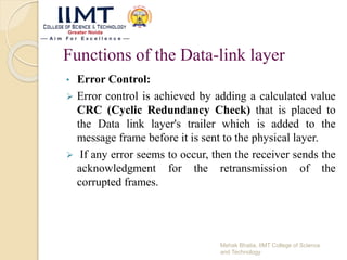 Functions of the Data-link layer
• Error Control:
 Error control is achieved by adding a calculated value
CRC (Cyclic Redundancy Check) that is placed to
the Data link layer's trailer which is added to the
message frame before it is sent to the physical layer.
 If any error seems to occur, then the receiver sends the
acknowledgment for the retransmission of the
corrupted frames.
Mehak Bhatia, IIMT College of Science
and Technology
 