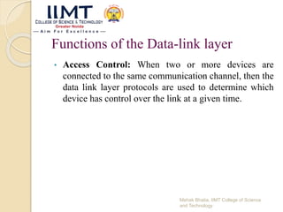 Functions of the Data-link layer
• Access Control: When two or more devices are
connected to the same communication channel, then the
data link layer protocols are used to determine which
device has control over the link at a given time.
Mehak Bhatia, IIMT College of Science
and Technology
 