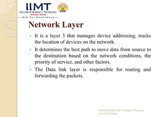 Network Layer
• It is a layer 3 that manages device addressing, tracks
the location of devices on the network.
• It determines the best path to move data from source to
the destination based on the network conditions, the
priority of service, and other factors.
• The Data link layer is responsible for routing and
forwarding the packets.
Mehak Bhatia, IIMT College of Science
and Technology
 