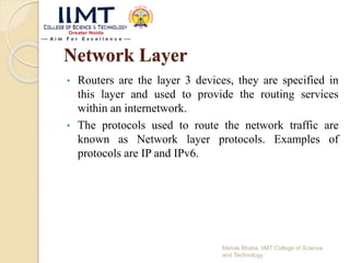 Network Layer
• Routers are the layer 3 devices, they are specified in
this layer and used to provide the routing services
within an internetwork.
• The protocols used to route the network traffic are
known as Network layer protocols. Examples of
protocols are IP and IPv6.
Mehak Bhatia, IIMT College of Science
and Technology
 