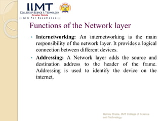 Functions of the Network layer
• Internetworking: An internetworking is the main
responsibility of the network layer. It provides a logical
connection between different devices.
• Addressing: A Network layer adds the source and
destination address to the header of the frame.
Addressing is used to identify the device on the
internet.
Mehak Bhatia, IIMT College of Science
and Technology
 