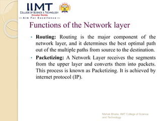 Functions of the Network layer
• Routing: Routing is the major component of the
network layer, and it determines the best optimal path
out of the multiple paths from source to the destination.
• Packetizing: A Network Layer receives the segments
from the upper layer and converts them into packets.
This process is known as Packetizing. It is achieved by
internet protocol (IP).
Mehak Bhatia, IIMT College of Science
and Technology
 