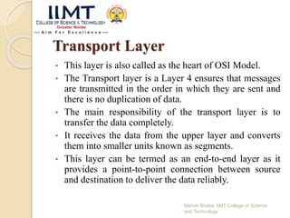 Transport Layer
• This layer is also called as the heart of OSI Model.
• The Transport layer is a Layer 4 ensures that messages
are transmitted in the order in which they are sent and
there is no duplication of data.
• The main responsibility of the transport layer is to
transfer the data completely.
• It receives the data from the upper layer and converts
them into smaller units known as segments.
• This layer can be termed as an end-to-end layer as it
provides a point-to-point connection between source
and destination to deliver the data reliably.
Mehak Bhatia, IIMT College of Science
and Technology
 