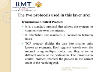 The two protocols used in this layer are:
• Transmission Control Protocol
• It is a standard protocol that allows the systems to
communicate over the internet.
• It establishes and maintains a connection between
hosts.
• TCP protocol divides the data into smaller units
known as segments. Each segment travels over the
internet using multiple routes, and they arrive in
different orders at the destination. The transmission
control protocol reorders the packets in the correct
order at the receiving end.
Mehak Bhatia, IIMT College of Science
and Technology
 