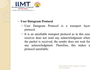• User Datagram Protocol
• User Datagram Protocol is a transport layer
protocol.
• It is an unreliable transport protocol as in this case
receiver does not send any acknowledgment when
the packet is received, the sender does not wait for
any acknowledgment. Therefore, this makes a
protocol unreliable.
Mehak Bhatia, IIMT College of Science
and Technology
 