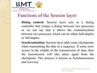 Functions of the Session layer:
• Dialog control: Session layer acts as a dialog
controller that creates a dialog between two processes
or we can say that it allows the communication
between two processes which can be either half-duplex
or full-duplex.
• Synchronization: Session layer adds some checkpoints
when transmitting the data in a sequence. If some error
occurs in the middle of the transmission of data, then
the transmission will take place again from the
checkpoint. This process is known as Synchronization
and recovery.
Mehak Bhatia, IIMT College of Science
and Technology
 