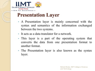 Presentation Layer
• A Presentation layer is mainly concerned with the
syntax and semantics of the information exchanged
between the two systems.
• It acts as a data translator for a network.
• This layer is a part of the operating system that
converts the data from one presentation format to
another format.
• The Presentation layer is also known as the syntax
layer.
Mehak Bhatia, IIMT College of Science
and Technology
 