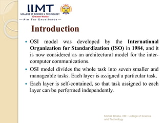 Introduction
 OSI model was developed by the International
Organization for Standardization (ISO) in 1984, and it
is now considered as an architectural model for the inter-
computer communications.
 OSI model divides the whole task into seven smaller and
manageable tasks. Each layer is assigned a particular task.
 Each layer is self-contained, so that task assigned to each
layer can be performed independently.
Mehak Bhatia, IIMT College of Science
and Technology
 