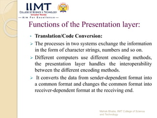 Functions of the Presentation layer:
• Translation/Code Conversion:
 The processes in two systems exchange the information
in the form of character strings, numbers and so on.
 Different computers use different encoding methods,
the presentation layer handles the interoperability
between the different encoding methods.
 It converts the data from sender-dependent format into
a common format and changes the common format into
receiver-dependent format at the receiving end.
Mehak Bhatia, IIMT College of Science
and Technology
 