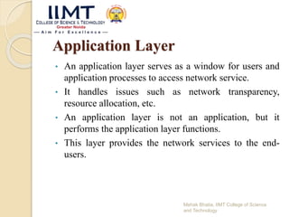 Application Layer
• An application layer serves as a window for users and
application processes to access network service.
• It handles issues such as network transparency,
resource allocation, etc.
• An application layer is not an application, but it
performs the application layer functions.
• This layer provides the network services to the end-
users.
Mehak Bhatia, IIMT College of Science
and Technology
 