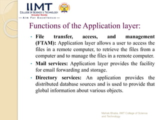 Functions of the Application layer:
• File transfer, access, and management
(FTAM): Application layer allows a user to access the
files in a remote computer, to retrieve the files from a
computer and to manage the files in a remote computer.
• Mail services: Application layer provides the facility
for email forwarding and storage.
• Directory services: An application provides the
distributed database sources and is used to provide that
global information about various objects.
Mehak Bhatia, IIMT College of Science
and Technology
 