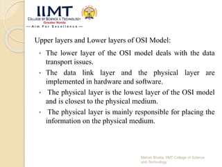 Upper layers and Lower layers of OSI Model:
• The lower layer of the OSI model deals with the data
transport issues.
• The data link layer and the physical layer are
implemented in hardware and software.
• The physical layer is the lowest layer of the OSI model
and is closest to the physical medium.
• The physical layer is mainly responsible for placing the
information on the physical medium.
Mehak Bhatia, IIMT College of Science
and Technology
 