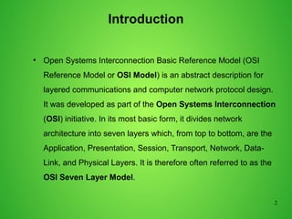 2
Introduction
●
Open Systems Interconnection Basic Reference Model (OSI
Reference Model or OSI Model) is an abstract description for
layered communications and computer network protocol design.
It was developed as part of the Open Systems Interconnection
(OSI) initiative. In its most basic form, it divides network
architecture into seven layers which, from top to bottom, are the
Application, Presentation, Session, Transport, Network, Data-
Link, and Physical Layers. It is therefore often referred to as the
OSI Seven Layer Model.
 