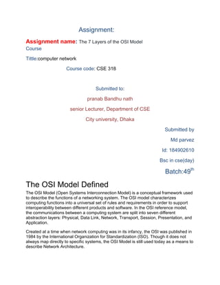 Assignment:
Assignment name: The 7 Layers of the OSI Model
Course
Tittle:computer network
Course code: CSE 318
Submitted to:
pranab Bandhu nath
senior Lecturer, Department of CSE
City university, Dhaka
Submitted by
Md parvez
Id: 184902610
Bsc in cse(day)
Batch:49th
The OSI Model Defined
The OSI Model (Open Systems Interconnection Model) is a conceptual framework used
to describe the functions of a networking system. The OSI model characterizes
computing functions into a universal set of rules and requirements in order to support
interoperability between different products and software. In the OSI reference model,
the communications between a computing system are split into seven different
abstraction layers: Physical, Data Link, Network, Transport, Session, Presentation, and
Application.
Created at a time when network computing was in its infancy, the OSI was published in
1984 by the International Organization for Standardization (ISO). Though it does not
always map directly to specific systems, the OSI Model is still used today as a means to
describe Network Architecture.
 