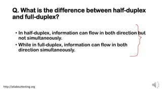 Q. What is the difference between half-duplex
and full-duplex?
• In half-duplex, information can flow in both direction but
not simultaneously.
• While in full-duplex, information can flow in both
direction simultaneously.
http://allabouttesting.org
 