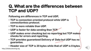Q. What are the differences between
TCP and UDP?
Following are differences in TCP and UDP,
• TCP is connection oriented protocol while UDP is
connectionless protocol.
• TCP is more reliable than UDP.
• UDP is faster for data sending than TCP.
• UDP makes error checking but no reporting but TCP makes
checks for errors and reporting.
• TCP provides guaranteed Delivery of Data but UDP has no
guarantee.
• Header size of TCP is 20 bytes while that of UDP is 8 bytes.
http://allabouttesting.org
 