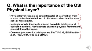 Q. What is the importance of the OSI
Physical Layer?
• Physical layer resembles actual transfer of information from
source to destination in form of bit stream - electrical impulse,
light or radio signal.
• In simple words, it accepts a frame from data link layer and
convert it into bits. Also accepts bits from physical medium and
convert it into the frame.
• Common protocols for this layer are EIA/TIA-232, EIA/TIA-449,
X.21, HSSI, V.24, V.35 and SONET.
http://allabouttesting.org
 