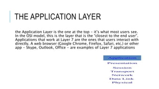 THE APPLICATION LAYER
the Application Layer is the one at the top - it’s what most users see.
In the OSI model, this is the layer that is the “closest to the end user”.
Applications that work at Layer 7 are the ones that users interact with
directly. A web browser (Google Chrome, Firefox, Safari, etc.) or other
app - Skype, Outlook, Office - are examples of Layer 7 applications
 