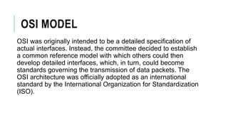 OSI MODEL
OSI was originally intended to be a detailed specification of
actual interfaces. Instead, the committee decided to establish
a common reference model with which others could then
develop detailed interfaces, which, in turn, could become
standards governing the transmission of data packets. The
OSI architecture was officially adopted as an international
standard by the International Organization for Standardization
(ISO).
 