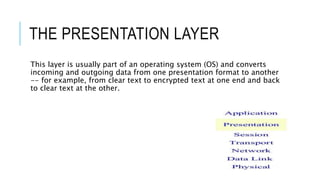 THE PRESENTATION LAYER
This layer is usually part of an operating system (OS) and converts
incoming and outgoing data from one presentation format to another
-- for example, from clear text to encrypted text at one end and back
to clear text at the other.
 