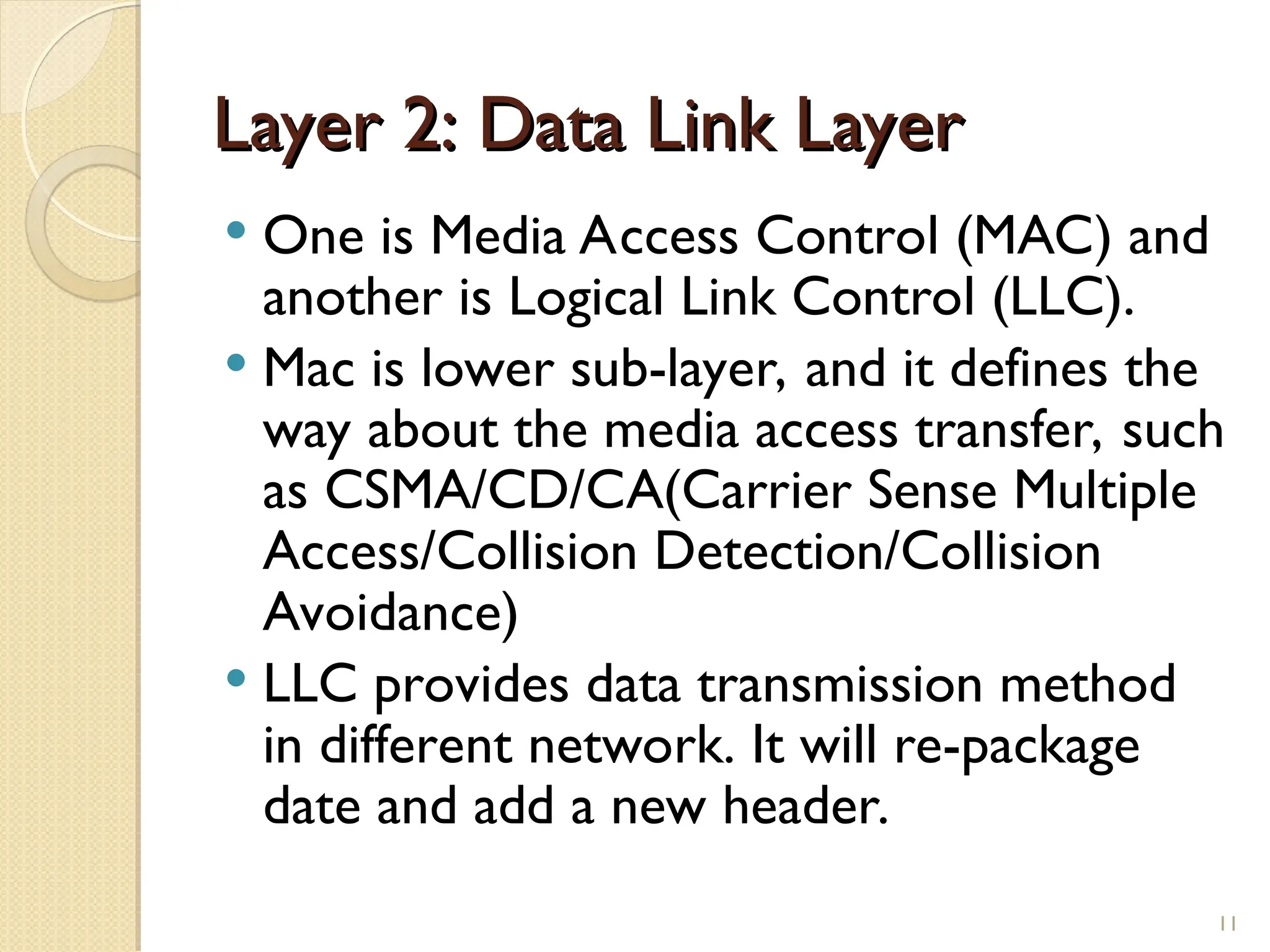 Layer 2: Data Link Layer
Layer 2: Data Link Layer
 One is Media Access Control (MAC) and
another is Logical Link Control (LLC).
 Mac is lower sub-layer, and it defines the
way about the media access transfer, such
as CSMA/CD/CA(Carrier Sense Multiple
Access/Collision Detection/Collision
Avoidance)
 LLC provides data transmission method
in different network. It will re-package
date and add a new header.
11
 