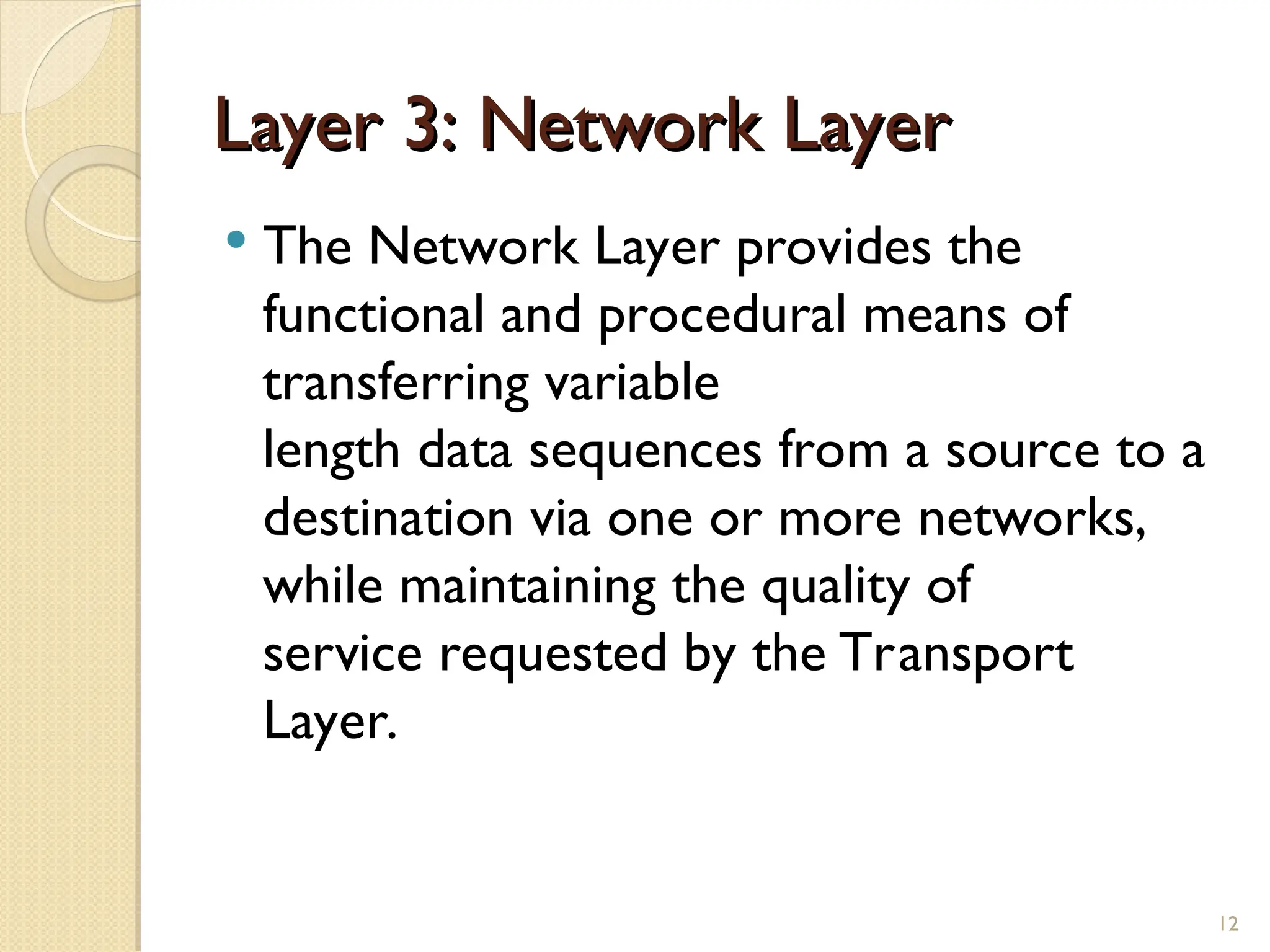 Layer 3: Network Layer
Layer 3: Network Layer
 The Network Layer provides the
functional and procedural means of
transferring variable
length data sequences from a source to a
destination via one or more networks,
while maintaining the quality of
service requested by the Transport
Layer.
12
 