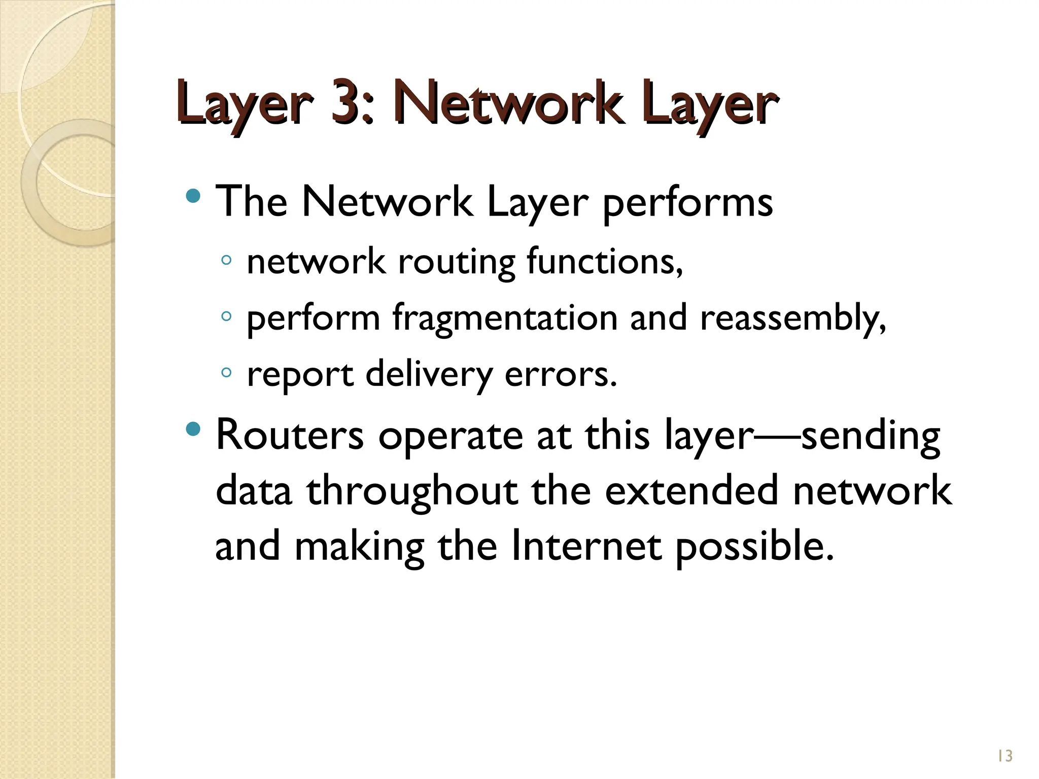 Layer 3: Network Layer
Layer 3: Network Layer
 The Network Layer performs
◦ network routing functions,
◦ perform fragmentation and reassembly,
◦ report delivery errors.
 Routers operate at this layer—sending
data throughout the extended network
and making the Internet possible.
13
 