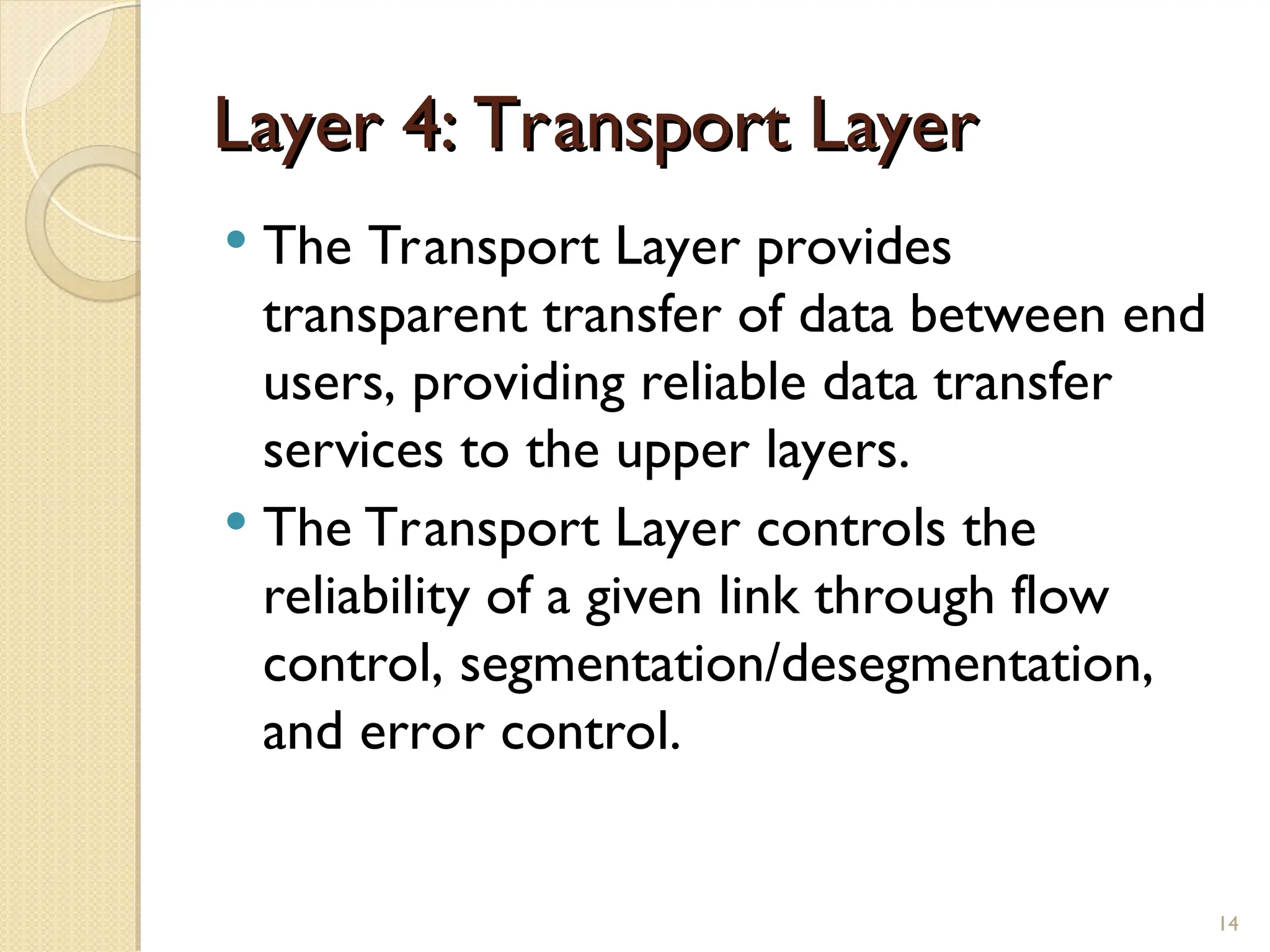 Layer 4: Transport Layer
Layer 4: Transport Layer
 The Transport Layer provides
transparent transfer of data between end
users, providing reliable data transfer
services to the upper layers.
 The Transport Layer controls the
reliability of a given link through flow
control, segmentation/desegmentation,
and error control.
14
 