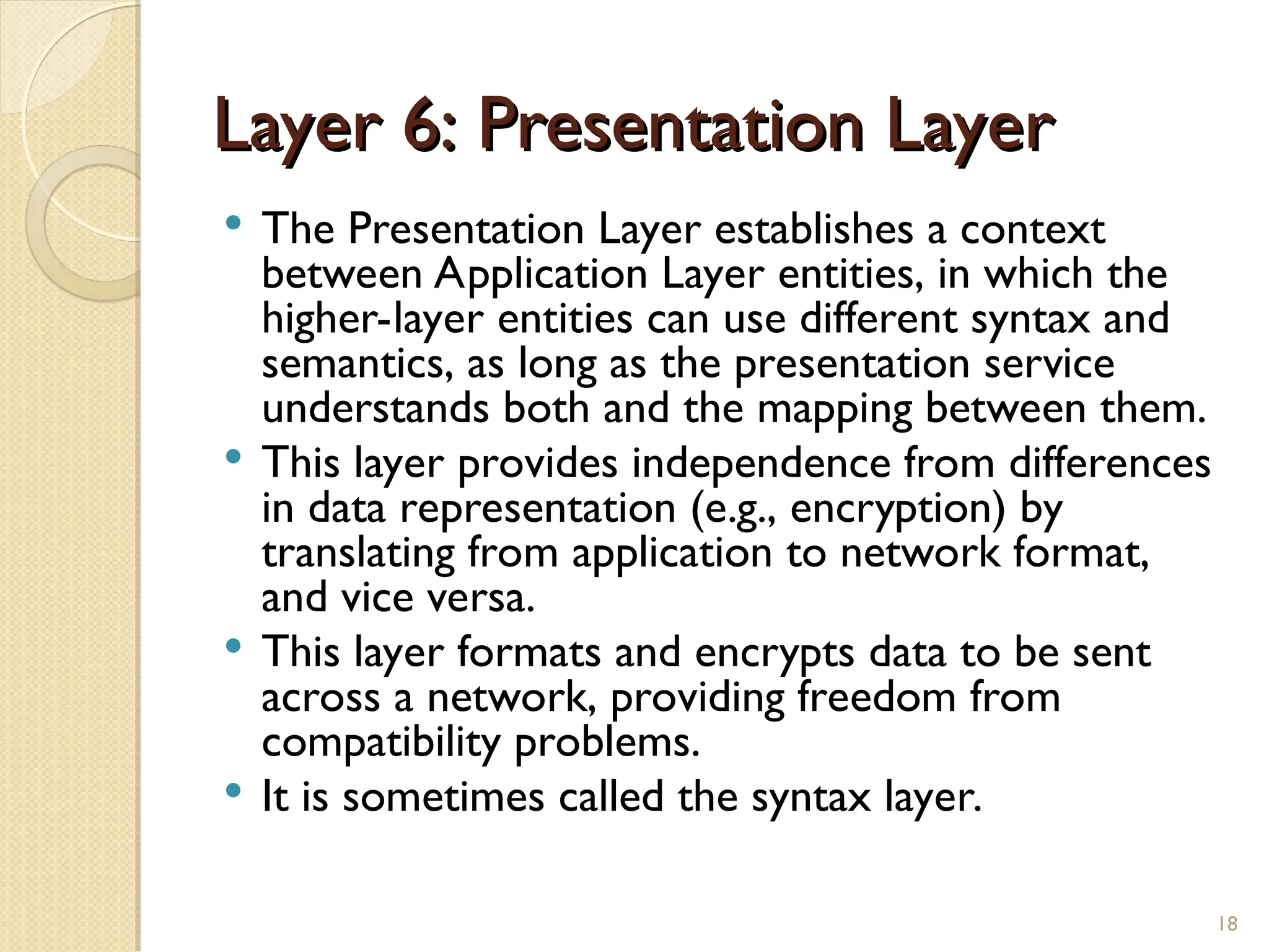 Layer 6: Presentation Layer
Layer 6: Presentation Layer
 The Presentation Layer establishes a context
between Application Layer entities, in which the
higher-layer entities can use different syntax and
semantics, as long as the presentation service
understands both and the mapping between them.
 This layer provides independence from differences
in data representation (e.g., encryption) by
translating from application to network format,
and vice versa.
 This layer formats and encrypts data to be sent
across a network, providing freedom from
compatibility problems.
 It is sometimes called the syntax layer.
18
 
