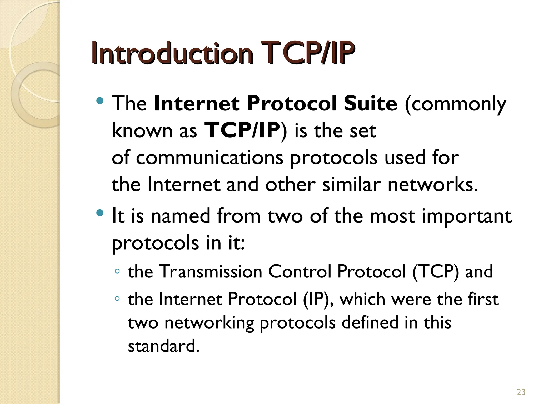 Introduction TCP/IP
Introduction TCP/IP
 The Internet Protocol Suite (commonly
known as TCP/IP) is the set
of communications protocols used for
the Internet and other similar networks.
 It is named from two of the most important
protocols in it:
◦ the Transmission Control Protocol (TCP) and
◦ the Internet Protocol (IP), which were the first
two networking protocols defined in this
standard.
23
 