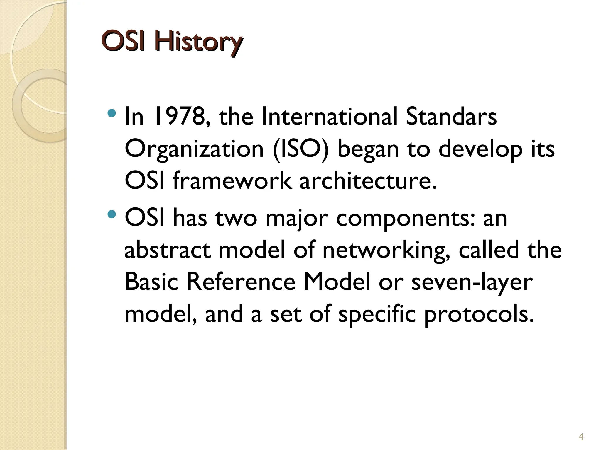 OSI History
OSI History
 In 1978, the International Standars
Organization (ISO) began to develop its
OSI framework architecture.
 OSI has two major components: an
abstract model of networking, called the
Basic Reference Model or seven-layer
model, and a set of specific protocols.
4
 