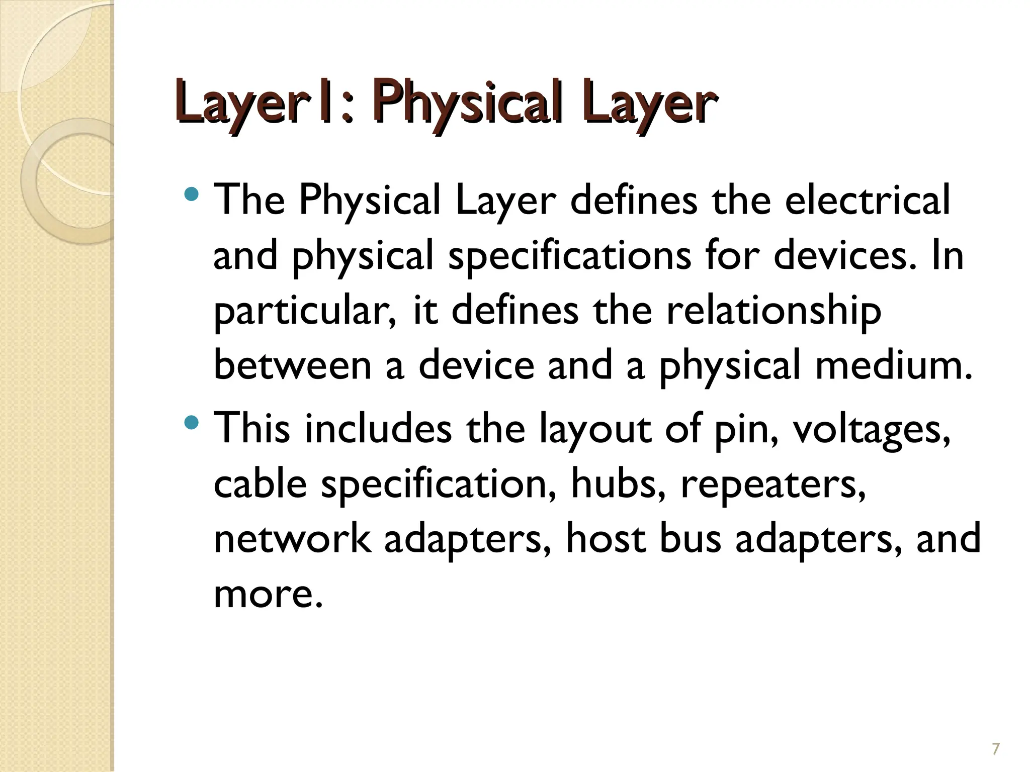 Layer1: Physical Layer
Layer1: Physical Layer
 The Physical Layer defines the electrical
and physical specifications for devices. In
particular, it defines the relationship
between a device and a physical medium.
 This includes the layout of pin, voltages,
cable specification, hubs, repeaters,
network adapters, host bus adapters, and
more.
7
 