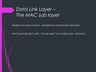 Data Link Layer –
The MAC sub layer
 Medium Access Control - needed by mutiaccess networks.
 MAC provides DLC with “virtual wires” on multiaccess networks.
 