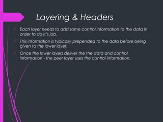 Layering & Headers
 Each layer needs to add some control information to the data in
order to do it’s job.
 This information is typically prepended to the data before being
given to the lower layer.
 Once the lower layers deliver the the data and control
information - the peer layer uses the control information.
 