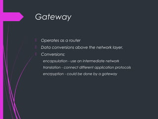 Gateway
 Operates as a router
 Data conversions above the network layer.
 Conversions:
encapsulation - use an intermediate network
translation - connect different application protocols
encrpyption - could be done by a gateway
 