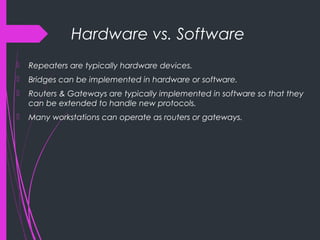 Hardware vs. Software
 Repeaters are typically hardware devices.
 Bridges can be implemented in hardware or software.
 Routers & Gateways are typically implemented in software so that they
can be extended to handle new protocols.
 Many workstations can operate as routers or gateways.
 