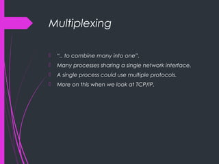 Multiplexing
 “.. to combine many into one”.
 Many processes sharing a single network interface.
 A single process could use multiple protocols.
 More on this when we look at TCP/IP.
 