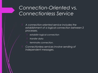 Connection-Oriented vs.
Connectionless Service
 A connection-oriented service includes the
establishment of a logical connection between 2
processes.
 establish logical connection
 transfer data
 terminate connection.
 Connectionless services involve sending of
independent messages.
 
