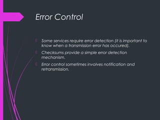 Error Control
 Some services require error detection (it is important to
know when a transmission error has occured).
 Checksums provide a simple error detection
mechanism.
 Error control sometimes involves notification and
retransmission.
 
