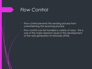 Flow Control
 Flow control prevents the sending process from
overwhelming the receiving process.
 Flow control can be handled a variety of ways - this is
one of the major research issues in the development
of the next generation of networks (ATM).
 
