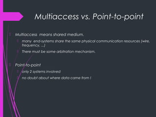 Multiaccess vs. Point-to-point
 Multiaccess means shared medium.
 many end-systems share the same physical communication resources (wire,
frequency, ...)
 There must be some arbitration mechanism.
 Point-to-point
 only 2 systems involved
 no doubt about where data came from !
 
