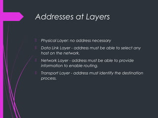 Addresses at Layers
 Physical Layer: no address necessary
 Data Link Layer - address must be able to select any
host on the network.
 Network Layer - address must be able to provide
information to enable routing.
 Transport Layer - address must identify the destination
process.
 