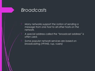 Broadcasts
 Many networks support the notion of sending a
message from one host to all other hosts on the
network.
 A special address called the “broadcast address” is
often used.
 Some popular network services are based on
broadcasting (YP/NIS, rup, rusers)
 