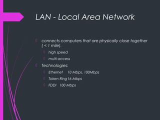 LAN - Local Area Network
 connects computers that are physically close together
( < 1 mile).
 high speed
 multi-access
 Technologies:
 Ethernet 10 Mbps, 100Mbps
 Token Ring16 Mbps
 FDDI 100 Mbps
 