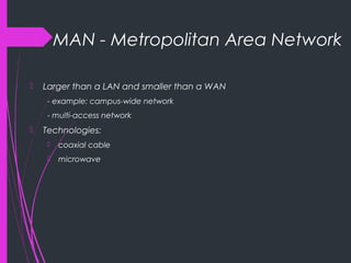 MAN - Metropolitan Area Network
 Larger than a LAN and smaller than a WAN
- example: campus-wide network
- multi-access network
 Technologies:
 coaxial cable
 microwave
 